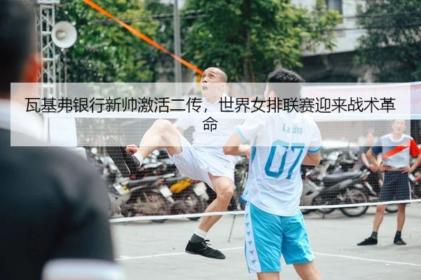 瓦基弗银行新帅激活二传，世界女排联赛迎来战术革命