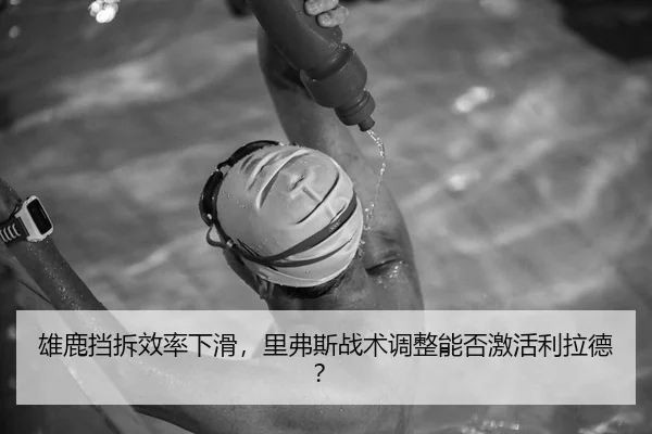 雄鹿挡拆效率下滑，里弗斯战术调整能否激活利拉德？